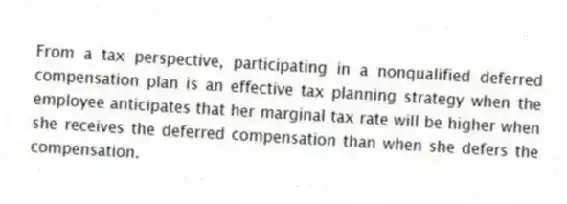 From a tax perspective, participating in a nonqualified deferred compensation plan is an effective tax planning strategy when the employee anticipates that her marginal tax rate will be higher when she receives the deferred compensation than when she defers the compensation.