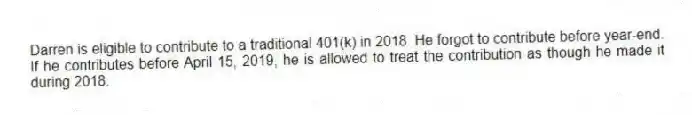Darren is eligible to contribute to a traditional 401(k) in 2018. He forgot to contribute before year-end. If he contributes before April 15, 2019, he is allowed to treat the contribution as though he made it during 2018.