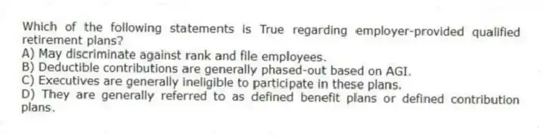 Which of the following statements is True regarding employer-provided qualified retirement plans?
A) May discriminate against rank and file employees.
B) Deductible contributions are generally phased-out based on AGI.
C) Executives are generally ineligible to participate in these plans.
D) They are generally referred to as defined benefit plans or defined contribution plans.