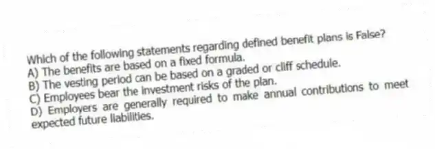 Which of the following statements regarding defined benefit plans is False?
A) The benefits are based on a fixed formula.
B) The vesting period can be based on a graded or cliff schedule.
C) Employees bear the investment risks of the plan.
D) Employers are generally required to make annual contributions to meet expected future liabilities.