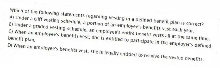 Which of the following statements regarding vesting in a defined benefit plan is correct?
A) Under a cliff vesting schedule, a portion of an employee's benefits vest each year.
B) Under a graded vesting schedule, an employee's entire benefit vests all at the same time.
C) When an employee's benefits vest, she is entitled to participate in the employer's defined benefit plan.
D) When an employee's benefits vest, she is legally entitled to receive the vested benefits.