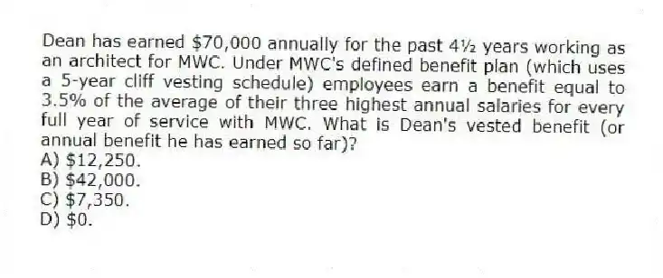 Dean has earned $70,000 annually for the past 4½ years working as an architect for MWC. Under MWC's defined benefit plan (which uses a 5-year cliff vesting schedule) employees earn a benefit equal to 3.5% of the average of their three highest annual salaries for every full year of service with MWC. What is Dean's vested benefit (or annual benefit he has earned so far)?
A) $12,250.
B) $42,000.
C) $7,350.
D) $0.