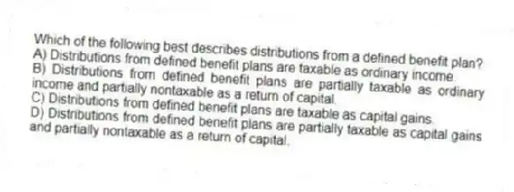 Which of the following best describes distributions from a defined benefit plan?
A) Distributions from defined benefit plans are taxable as ordinary income.
B) Distributions from defined benefit plans are partially taxable as ordinary income and partially nontaxable as a return of capital.
C) Distributions from defined benefit plans are taxable as capital gains.
D) Distributions from defined benefit plans are partially taxable as capital gains and partially nontaxable as a return of capital.