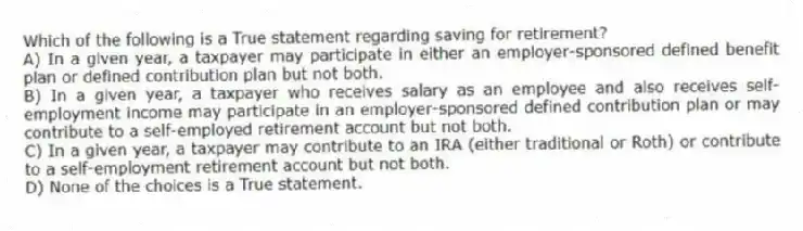 Which of the following is a True statement regarding saving for retirement?
A) In a given year, a taxpayer may participate in either an employer-sponsored defined benefit plan or defined contribution plan but not both.
B) In a given year, a taxpayer who receives salary as an employee and also receives self-employment income may participate in an employer-sponsored defined contribution plan or may contribute to a self-employed retirement account but not both.
C) In a given year, a taxpayer may contribute to an IRA (either traditional or Roth) or contribute to a self-employment retirement account but not both.
D) None of the choices is a True statement.