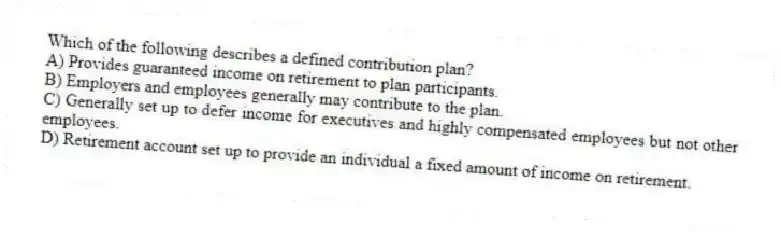 Which of the following describes a defined contribution plan?
A) Provides guaranteed income on retirement to plan participants.
B) Employers and employees generally may contribute to the plan.
C) Generally set up to defer income for executives and highly compensated employees but not other employees.
D) Retirement account set up to provide an individual a fixed amount of income on retirement.