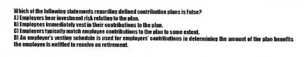 Which of the following statements regarding defined contribution plans is False?
A) Employers bear investment risk relating to the plan.
B) Employees immediately vest in their contributions to the plan.
C) Employers typically match employee contributions to the plan to some extent.
D) An employer's vesting schedule is used for employers' contributions in determining the amount of the plan benefits the employee is entitled to receive on retirement.