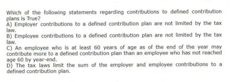 Which of the following statements regarding contributions to defined contribution plans is True?
A) Employer contributions to a defined contribution plan are not limited by the tax law.
B) Employee contributions to a defined contribution plan are not limited by the tax law.
C) An employee who is at least 60 years of age as of the end of the year may contribute more to a defined contribution plan than an employee who has not reached age 60 by year-end.
D) The tax laws limit the sum of the employer and employee contributions to a defined contribution plan.