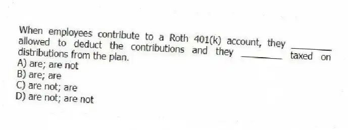 When employees contribute to a Roth 401(k) account, they ________ allowed to deduct the contributions and they ________ taxed on distributions from the plan.
A) are; are not
B) are; are
C) are not; are
D) are not; are not