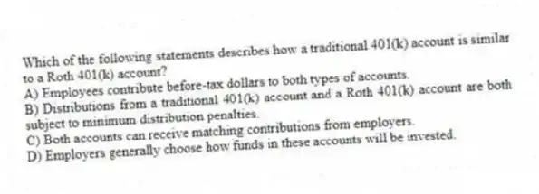 Which of the following statements describes how a traditional 401(k) account is similar to a Roth 401(k) account?
A) Employees contribute before-tax dollars to both types of accounts.
B) Distributions from a traditional 401(k) account and a Roth 401(k) account are both subject to minimum distribution penalties.
C) Both accounts can receive matching contributions from employers.
D) Employers generally choose how funds in these accounts will be invested.