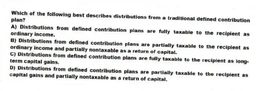 Which of the following best describes distributions from a traditional defined contribution plan?
A) Distributions from defined contribution plans are fully taxable to the recipient as ordinary income.
B) Distributions from defined contribution plans are partially taxable to the recipient as ordinary income and partially nontaxable as a return of capital.
C) Distributions from defined contribution plans are fully taxable to the recipient as long-term capital gains.
D) Distributions from defined contribution plans are partially taxable to the recipient as capital gains and partially nontaxable as a return of capital.