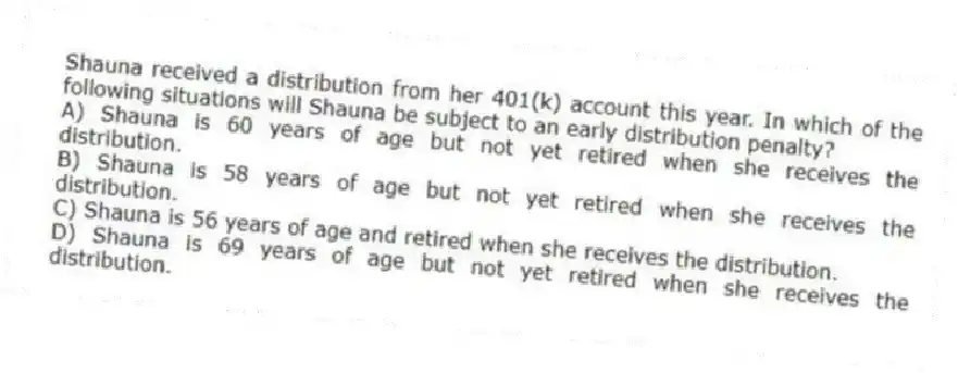 Shauna received a distribution from her 401(k) account this year. In which of the following situations will Shauna be subject to an early distribution penalty?
A) Shauna is 60 years of age but not yet retired when she receives the distribution.
B) Shauna is 58 years of age but not yet retired when she receives the distribution.
C) Shauna is 56 years of age and retired when she receives the distribution.
D) Shauna is 69 years of age but not yet retired when she receives the distribution.