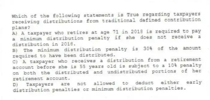 Which of the following statements is True regarding taxpayers receiving distributions from traditional defined contribution plans?
A) A taxpayer who retires at age 71 in 2018 is required to pay a minimum distribution penalty if she does not receive a distribution in 2018.
B) The minimum distribution penalty is 30% of the amount required to have been distributed.
C) A taxpayer who receives a distribution from a retirement account before she is 55 years old is subject to a 10% penalty on both the distributed and undistributed portions of her retirement account.
D) Taxpayers are not allowed to deduct either early distribution penalties or minimum distribution penalties.