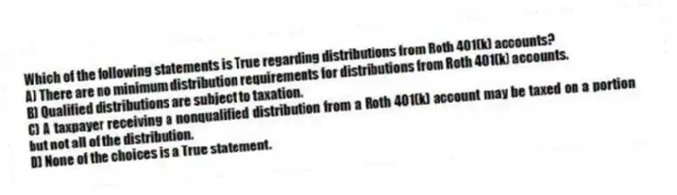 Which of the following statements is True regarding distributions from Roth 401(k) accounts?
A) There are no minimum distribution requirements for distributions from Roth 401(k) accounts.
B) Qualified distributions are subject to taxation.
C) A taxpayer receiving a nonqualified distribution from a Roth 401(k) account may be taxed on a portion but not all of the distribution.
D) None of the choices is a True statement.