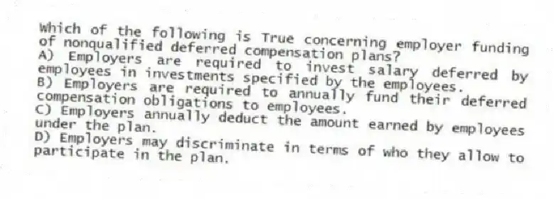 Which of the following is True concerning employer funding of nonqualified deferred compensation plans?
A) Employers are required to invest salary deferred by employees in investments specified by the employees.
B) Employers are required to annually fund their deferred compensation obligations to employees.
C) Employers annually deduct the amount earned by employees under the plan.
D) Employers may discriminate in terms of who they allow to participate in the plan.