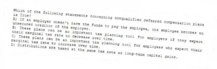 Which of the following statements concerning nonqualified deferred compensation plans is True?
A) If an employer doesn't have the funds to pay the employee, the employee becomes an unsecured creditor of the employer.
B) These plans can be an important tax planning tool for employers if they expect their marginal tax rate to decrease over time.
C) These plans can be an important tax planning tool for employees who expect their marginal tax rate to increase over time.
D) Distributions are taxed at the same tax rate as long-term capital gains.