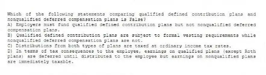 Which of the following statements comparing qualified defined contribution plans and nonqualified deferred compensation plans is False?
A) Employers must fund qualified defined contribution plans but not nonqualified deferred compensation plans.
B) Qualified defined contribution plans are subject to formal vesting requirements while nonqualified deferred compensation plans are not.
C) Distributions from both types of plans are taxed at ordinary income tax rates.
D) In terms of tax consequences to the employee, earnings on qualified plans (except Roth plans) are deferred until distributed to the employee but earnings on nonqualified plans are immediately taxable.
