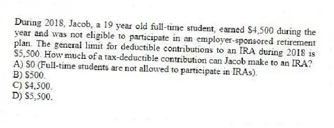 During 2018, Jacob, a 19 year old full-time student, earned $4,500 during the year and was not eligible to participate in an employer-sponsored retirement plan. The general limit for deductible contributions to an IRA during 2018 is $5,500. How much of a tax-deductible contribution can Jacob make to an IRA?
A) $0 (Full-time students are not allowed to participate in IRAs).
B) $500.
C) $4,500.
D) $5,500.