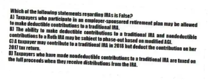 Which of the following statements regarding IRAs is False?
A) Taxpayers who participate in an employer-sponsored retirement plan may be allowed to make deductible contributions to a traditional IRA.
B) The ability to make deductible contributions to a traditional IRA and nondeductible contributions to a Roth IRA may be subject to phase-out based on modified AGI.
C) A taxpayer may contribute to a traditional IRA in 2018 but deduct the contribution on her 2017 tax return.
D) Taxpayers who have made nondeductible contributions to a traditional IRA are taxed on the full proceeds when they receive distributions from the IRA.