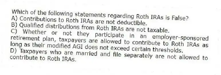 Which of the following statements regarding Roth IRAs is False?
A) Contributions to Roth IRAs are not deductible.
B) Qualified distributions from Roth IRAs are not taxable.
C) Whether or not they participate in an employer-sponsored retirement plan, taxpayers are allowed to contribute to Roth IRAs as long as their modified AGI does not exceed certain thresholds.
D) Taxpayers who are married and file separately are not allowed to contribute to Roth IRAs.