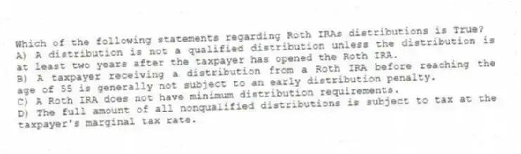 Which of the following statements regarding Roth IRAs distributions is True?
A) A distribution is not a qualified distribution unless the distribution is at least two years after the taxpayer has opened the Roth IRA.
B) A taxpayer receiving a distribution from a Roth IRA before reaching the age of 55 is generally not subject to an early distribution penalty.
C) A Roth IRA does not have minimum distribution requirements.
D) The full amount of all nonqualified distributions is subject to tax at the taxpayer's marginal tax rate.