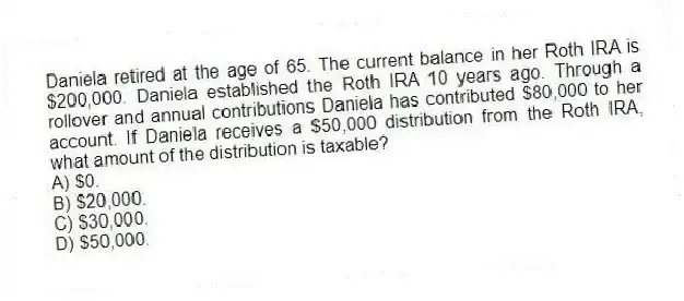 Daniela retired at the age of 65. The current balance in her Roth IRA is $200,000. Daniela established the Roth IRA 10 years ago. Through a rollover and annual contributions Daniela has contributed $80,000 to her account. If Daniela receives a $50,000 distribution from the Roth IRA, what amount of the distribution is taxable?
A) $0.
B) $20,000.
C) $30,000.
D) $50,000.