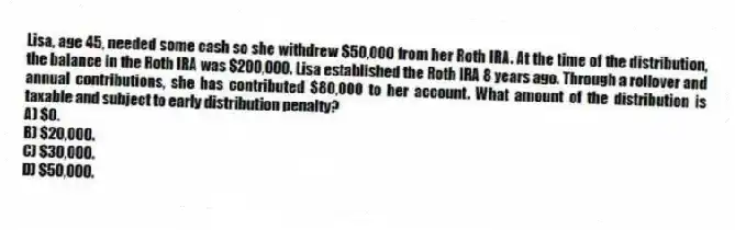 Lisa, age 45, needed some cash so she withdrew $50,000 from her Roth IRA. At the time of the distribution, the balance in the Roth IRA was $200,000. Lisa established the Roth IRA 8 years ago. Through a rollover and annual contributions, she has contributed $80,000 to her account. What amount of the distribution is taxable and subject to early distribution penalty?
A) $0.
B) $20,000.
C) $30,000.
D) $50,000.