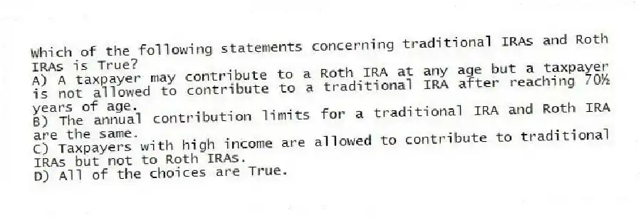 Which of the following statements concerning traditional IRAs and Roth IRAs is True?
A) A taxpayer may contribute to a Roth IRA at any age but a taxpayer is not allowed to contribute to a traditional IRA after reaching 70½ years of age.
B) The annual contribution limits for a traditional IRA and Roth IRA are the same.
C) Taxpayers with high income are allowed to contribute to traditional IRAs but not to Roth IRAs.
D) All of the choices are True.