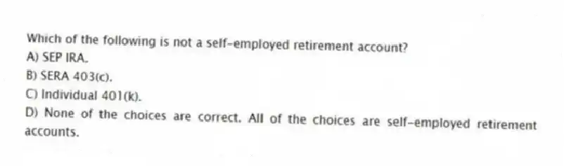 Which of the following is not a self-employed retirement account?
A) SEP IRA.
B) SERA 403(c).
C) Individual 401(k).
D) None of the choices are correct. All of the choices are self-employed retirement accounts.