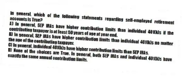 In general, which of the following statements regarding self-employed retirement accounts is True?
A) In general, SEP IRAs have higher contribution limits than individual 401(k)s if the contributing taxpayer is at least 50 years of age at year end.
B) In general, SEP IRAs have higher contribution limits than individual 401(k)s no matter the age of the contributing taxpayer.
C) In general, Individual 401(k)s have higher contribution limits than SEP IRAs.
D) None of the choices are True. In general, both SEP IRAs and individual 401(k)s have exactly the same annual contribution limits.