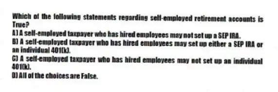 Which of the following statements regarding self-employed retirement accounts is True?
A) A self-employed taxpayer who has hired employees may not set up a SEP IRA.
B) A self-employed taxpayer who has hired employees may set up either a SEP IRA or an individual 401(k).
C) A self-employed taxpayer who has hired employees may not set up an individual 401(k).
D) All of the choices are False.