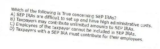 Which of the following is True concerning SEP IRAs?
A) SEP IRAs are difficult to set up and have high administrative costs.
B) Taxpayers may contribute unlimited amounts to SEP IRAs.
C) Employees of the taxpayer cannot be included in SEP IRAs.
D) Taxpayers with a SEP IRA must contribute for their employees.