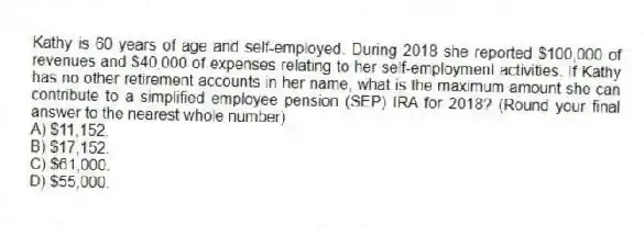 Kathy is 60 years of age and self-employed. During 2018 she reported $100,000 of revenues and $40,000 of expenses relating to her self-employment activities. If Kathy has no other retirement accounts in her name, what is the maximum amount she can contribute to a simplified employee pension (SEP) IRA for 2018? (Round your final answer to the nearest whole number)
A) $11,152.
B) $17,152.
C) $61,000.
D) $55,000.