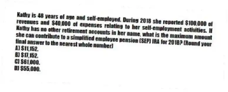 Kathy is 48 years of age and self-employed. During 2018 she reported $100,000 of revenues and $40,000 of expenses relating to her self-employment activities. If Kathy has no other retirement accounts in her name, what is the maximum amount she can contribute to a simplified employee pension (SEP) IRA for 2018? (Round your final answer to the nearest whole number)
A) $11,152.
B) $17,152.
C) $61,000.
D) $55,000.