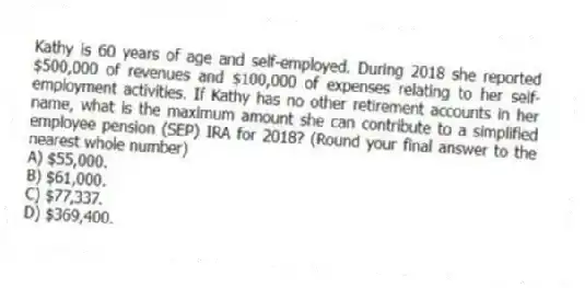 Kathy is 60 years of age and self-employed. During 2018 she reported $500,000 of revenues and $100,000 of expenses relating to her self-employment activities. If Kathy has no other retirement accounts in her name, what is the maximum amount she can contribute to a simplified employee pension (SEP) IRA for 2018? (Round your final answer to the nearest whole number)
A) $55,000.
B) $61,000.
C) $77,337.
D) $369,400.