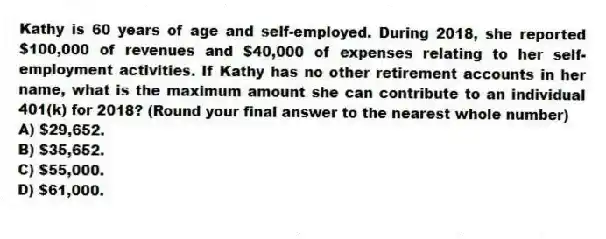Kathy is 60 years of age and self-employed. During 2018, she reported $100,000 of revenues and $40,000 of expenses relating to her self-employment activities. If Kathy has no other retirement accounts in her name, what is the maximum amount she can contribute to an individual 401(k) for 2018? (Round your final answer to the nearest whole number)
A) $29,652.
B) $35,652.
C) $55,000.
D) $61,000.