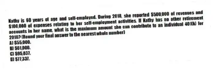 Kathy is 60 years of age and self-employed. During 2018, she reported $500,000 of revenues and $100,000 of expenses relating to her self-employment activities. If Kathy has no other retirement accounts in her name, what is the maximum amount she can contribute to an individual 401(k) for 2018? (Round your final answer to the nearest whole number)
A) $55,000.
B) $61,000.
C) $95,837.
D) $77,337.