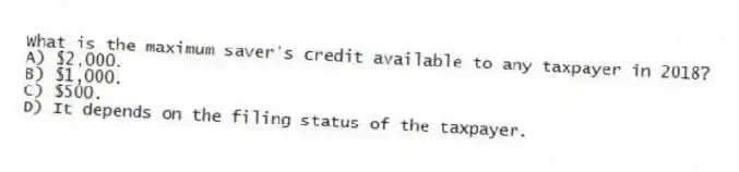 What is the maximum saver's credit available to any taxpayer in 2018?
A) $2,000.
B) $1,000.
C) $500.
D) It depends on the filing status of the taxpayer.