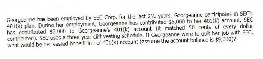 Georgeanne has been employed by SEC Corp. for the last 2½ years. Georgeanne participates in SEC's 401(k) plan. During her employment, Georgeanne has contributed $6,000 to her 401(k) account. SEC has contributed $3,000 to Georgeanne's 401(k) account (it matched 50 cents of every dollar contributed). SEC uses a three-year cliff vesting schedule. If Georgeanne were to quit her job with SEC, what would be her vested benefit in her 401(k) account (assume the account balance is $9,000)?