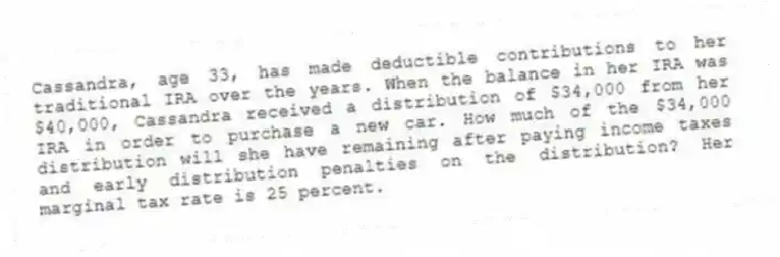 Cassandra, age 33, has made deductible contributions to her traditional IRA over the years. When the balance in her IRA was $40,000, Cassandra received a distribution of $34,000 from her IRA in order to purchase a new car. How much of the $34,000 distribution will she have remaining after paying income taxes and early distribution penalties on the distribution? Her marginal tax rate is 25 percent.