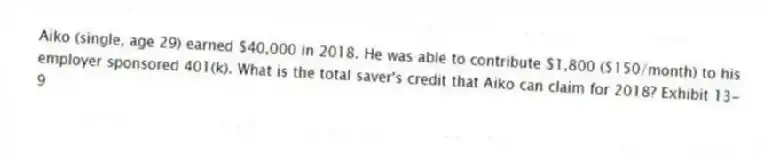 Aiko (single, age 29) earned $40,000 in 2018. He was able to contribute $1,800 ($150/month) to his employer sponsored 401(k). What is the total saver's credit that Aiko can claim for 2018? Exhibit 13-9