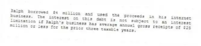 Ralph borrowed $4 million and used the proceeds in his internet business. The interest on this debt is not subject to an interest limitation if Ralph's business has average annual gross receipts of $25 million or less for the prior three taxable years.