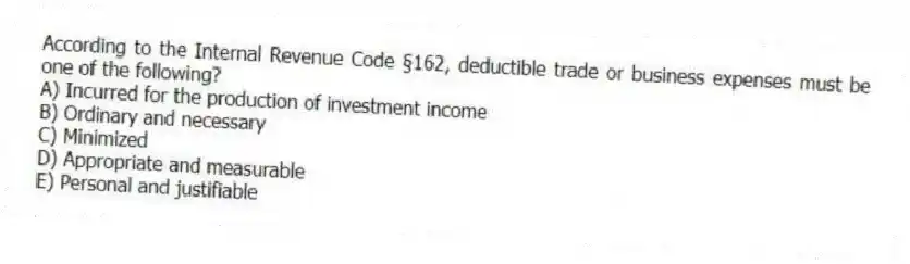 According to the Internal Revenue Code §162, deductible trade or business expenses must be one of the following?
A) Incurred for the production of investment income
B) Ordinary and necessary
C) Minimized
D) Appropriate and measurable
E) Personal and justifiable