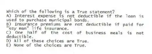 Which of the following is a True statement?
A) Interest expense is not deductible if the loan is used to purchase municipal bonds.
B) Insurance premiums are not deductible if paid for "key man" life insurance.
C) One half of the cost of business meals is not deductible.
D) All of these choices are True.
E) None of the choices are True.