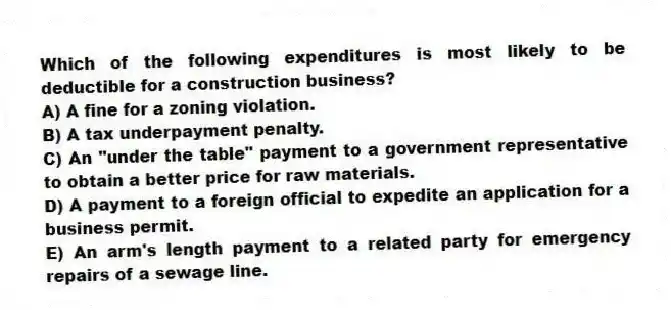 Which of the following expenditures is most likely to be deductible for a construction business?
A) A fine for a zoning violation.
B) A tax underpayment penalty.
C) An "under the table" payment to a government representative to obtain a better price for raw materials.
D) A payment to a foreign official to expedite an application for a business permit.
E) An arm's length payment to a related party for emergency repairs of a sewage line.