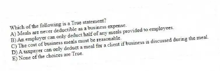 Which of the following is a True statement?
A) Meals are never deductible as a business expense.
B) An employer can only deduct half of any meals provided to employees.
C) The cost of business meals must be reasonable.
D) A taxpayer can only deduct a meal for a client if business is discussed during the meal.
E) None of the choices are True.