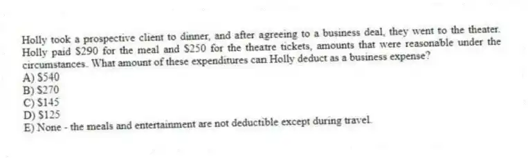 Holly took a prospective client to dinner, and after agreeing to a business deal, they went to the theater. Holly paid $290 for the meal and $250 for the theatre tickets, amounts that were reasonable under the circumstances. What amount of these expenditures can Holly deduct as a business expense?
A) $540
B) $270
C) $145
D) $125
E) None - the meals and entertainment are not deductible except during travel.