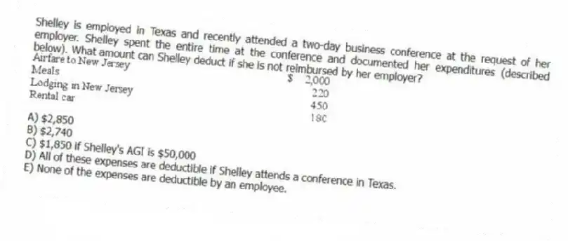 Shelley is employed in Texas and recently attended a two-day business conference at the request of her employer. Shelley spent the entire time at the conference and documented her expenditures (described below). What amount can Shelley deduct if she is not reimbursed by her employer?
A) $2,850
B) $2,740
C) $1,850 if Shelley's AGI is $50,000
D) All of these expenses are deductible if Shelley attends a conference in Texas.
E) None of the expenses are deductible by an employee.