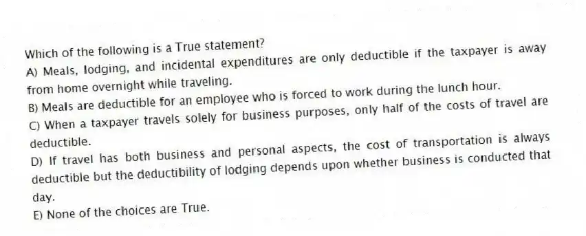 Which of the following is a True statement?
A) Meals, lodging, and incidental expenditures are only deductible if the taxpayer is away from home overnight while traveling.
B) Meals are deductible for an employee who is forced to work during the lunch hour.
C) When a taxpayer travels solely for business purposes, only half of the costs of travel are deductible.
D) If travel has both business and personal aspects, the cost of transportation is always deductible but the deductibility of lodging depends upon whether business is conducted that day.
E) None of the choices are True.