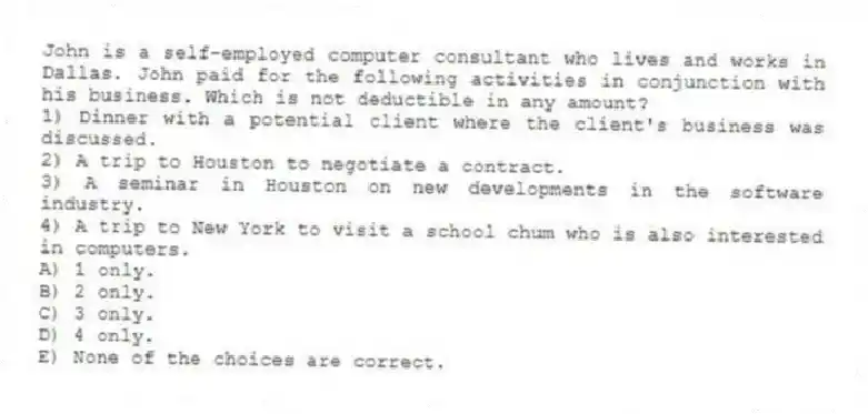 John is a self-employed computer consultant who lives and works in Dallas. John paid for the following activities in conjunction with his business. Which is not deductible in any amount?
1) Dinner with a potential client where the client's business was discussed.
2) A trip to Houston to negotiate a contract.
3) A seminar in Houston on new developments in the software industry.
4) A trip to New York to visit a school chum who is also interested in computers.
A) 1 only.
B) 2 only.
C) 3 only.
D) 4 only.
E) None of the choices are correct.