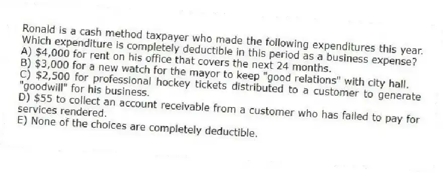 Ronald is a cash method taxpayer who made the following expenditures this year. Which expenditure is completely deductible in this period as a business expense?
A) $4,000 for rent on his office that covers the next 24 months.
B) $3,000 for a new watch for the mayor to keep "good relations" with city hall.
C) $2,500 for professional hockey tickets distributed to a customer to generate "goodwill" for his business.
D) $55 to collect an account receivable from a customer who has failed to pay for services rendered.
E) None of the choices are completely deductible.
